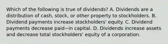 Which of the following is true of​ dividends? A. Dividends are a distribution of​ cash, stock, or other property to stockholders. B. Dividend payments increase​ stockholders' equity. C. Dividend payments decrease paid−in capital. D. Dividends increase assets and decrease total​ stockholders' equity of a corporation.