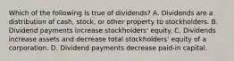 Which of the following is true of​ dividends? A. Dividends are a distribution of​ cash, stock, or other property to stockholders. B. Dividend payments increase​ stockholders' equity. C. Dividends increase assets and decrease total​ stockholders' equity of a corporation. D. Dividend payments decrease​ paid-in capital.