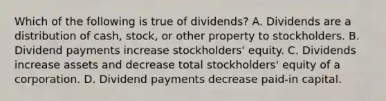 Which of the following is true of​ dividends? A. Dividends are a distribution of​ cash, stock, or other property to stockholders. B. Dividend payments increase​ stockholders' equity. C. Dividends increase assets and decrease total​ stockholders' equity of a corporation. D. Dividend payments decrease​ paid-in capital.