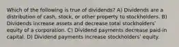 Which of the following is true of dividends? A) Dividends are a distribution of cash, stock, or other property to stockholders. B) Dividends increase assets and decrease total stockholdersʹ equity of a corporation. C) Dividend payments decrease paid-in capital. D) Dividend payments increase stockholdersʹ equity.