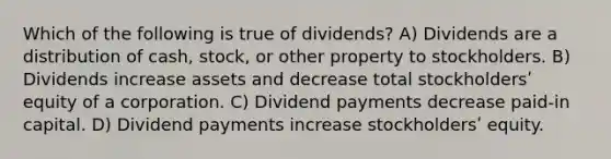 Which of the following is true of dividends? A) Dividends are a distribution of cash, stock, or other property to stockholders. B) Dividends increase assets and decrease total stockholdersʹ equity of a corporation. C) Dividend payments decrease paid-in capital. D) Dividend payments increase stockholdersʹ equity.