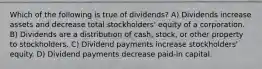 Which of the following is true of dividends? A) Dividends increase assets and decrease total stockholders' equity of a corporation. B) Dividends are a distribution of cash, stock, or other property to stockholders. C) Dividend payments increase stockholders' equity. D) Dividend payments decrease paid-in capital.