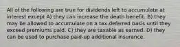 All of the following are true for dividends left to accumulate at interest except A) they can increase the death benefit. B) they may be allowed to accumulate on a tax-deferred basis until they exceed premiums paid. C) they are taxable as earned. D) they can be used to purchase paid-up additional insurance.