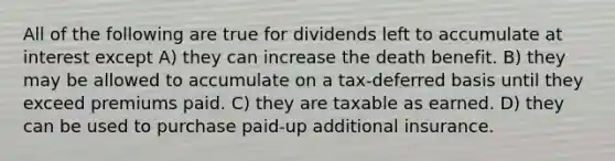 All of the following are true for dividends left to accumulate at interest except A) they can increase the death benefit. B) they may be allowed to accumulate on a tax-deferred basis until they exceed premiums paid. C) they are taxable as earned. D) they can be used to purchase paid-up additional insurance.