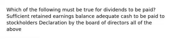 Which of the following must be true for dividends to be paid? Sufficient retained earnings balance adequate cash to be paid to stockholders Declaration by the board of directors all of the above