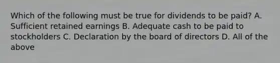 Which of the following must be true for dividends to be paid? A. Sufficient retained earnings B. Adequate cash to be paid to stockholders C. Declaration by the board of directors D. All of the above