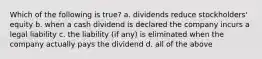 Which of the following is true? a. dividends reduce stockholders' equity b. when a cash dividend is declared the company incurs a legal liability c. the liability (if any) is eliminated when the company actually pays the dividend d. all of the above