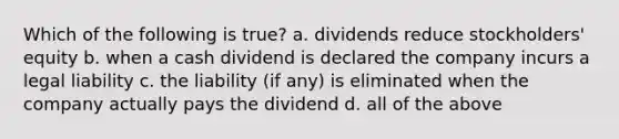 Which of the following is true? a. dividends reduce stockholders' equity b. when a cash dividend is declared the company incurs a legal liability c. the liability (if any) is eliminated when the company actually pays the dividend d. all of the above