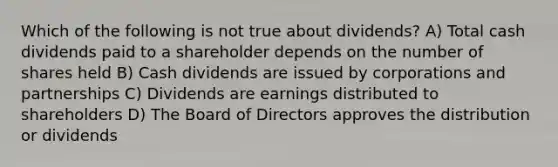 Which of the following is not true about dividends? A) Total cash dividends paid to a shareholder depends on the number of shares held B) Cash dividends are issued by corporations and partnerships C) Dividends are earnings distributed to shareholders D) The Board of Directors approves the distribution or dividends