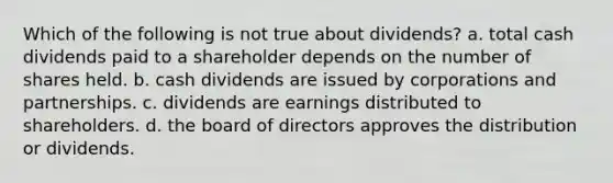 Which of the following is not true about dividends? a. total cash dividends paid to a shareholder depends on the number of shares held. b. cash dividends are issued by corporations and partnerships. c. dividends are earnings distributed to shareholders. d. the board of directors approves the distribution or dividends.