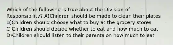 Which of the following is true about the Division of Responsibility? A)Children should be made to clean their plates B)Children should choose what to buy at the grocery stores C)Children should decide whether to eat and how much to eat D)Children should listen to their parents on how much to eat