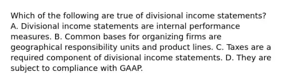 Which of the following are true of divisional income statements? A. Divisional income statements are internal performance measures. B. Common bases for organizing firms are geographical responsibility units and product lines. C. Taxes are a required component of divisional income statements. D. They are subject to compliance with GAAP.