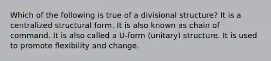 Which of the following is true of a divisional structure? It is a centralized structural form. It is also known as chain of command. It is also called a U-form (unitary) structure. It is used to promote flexibility and change.