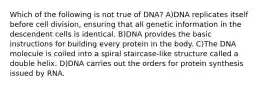 Which of the following is not true of DNA? A)DNA replicates itself before cell division, ensuring that all genetic information in the descendent cells is identical. B)DNA provides the basic instructions for building every protein in the body. C)The DNA molecule is coiled into a spiral staircase-like structure called a double helix. D)DNA carries out the orders for protein synthesis issued by RNA.