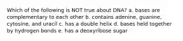 Which of the following is NOT true about DNA? a. bases are complementary to each other b. contains adenine, guanine, cytosine, and uracil c. has a double helix d. bases held together by hydrogen bonds e. has a deoxyribose sugar