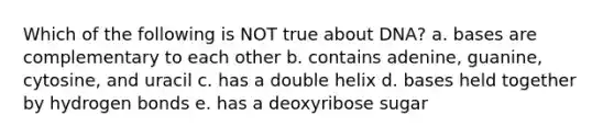 Which of the following is NOT true about DNA? a. bases are complementary to each other b. contains adenine, guanine, cytosine, and uracil c. has a double helix d. bases held together by hydrogen bonds e. has a deoxyribose sugar