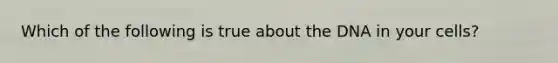 Which of the following is true about the DNA in your cells?