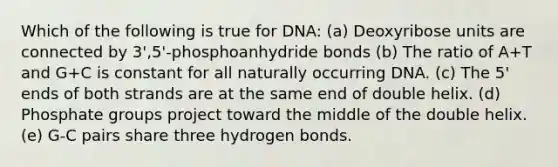 Which of the following is true for DNA: (a) Deoxyribose units are connected by 3',5'-phosphoanhydride bonds (b) The ratio of A+T and G+C is constant for all naturally occurring DNA. (c) The 5' ends of both strands are at the same end of double helix. (d) Phosphate groups project toward the middle of the double helix. (e) G-C pairs share three hydrogen bonds.