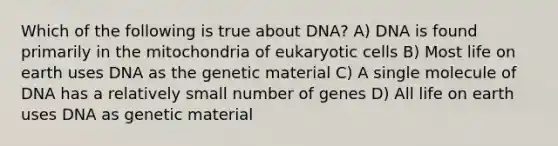 Which of the following is true about DNA? A) DNA is found primarily in the mitochondria of eukaryotic cells B) Most life on earth uses DNA as the genetic material C) A single molecule of DNA has a relatively small number of genes D) All life on earth uses DNA as genetic material