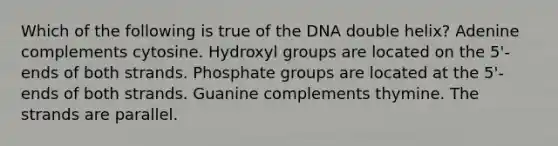 Which of the following is true of the DNA double helix? Adenine complements cytosine. Hydroxyl groups are located on the 5'-ends of both strands. Phosphate groups are located at the 5'-ends of both strands. Guanine complements thymine. The strands are parallel.