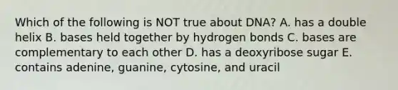 Which of the following is NOT true about DNA? A. has a double helix B. bases held together by hydrogen bonds C. bases are complementary to each other D. has a deoxyribose sugar E. contains adenine, guanine, cytosine, and uracil