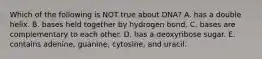 Which of the following is NOT true about DNA? A. has a double helix. B. bases held together by hydrogen bond. C. bases are complementary to each other. D. has a deoxyribose sugar. E. contains adenine, guanine, cytosine, and uracil.