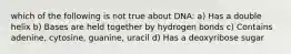 which of the following is not true about DNA: a) Has a double helix b) Bases are held together by hydrogen bonds c) Contains adenine, cytosine, guanine, uracil d) Has a deoxyribose sugar