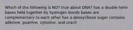 Which of the following is NOT true about DNA? has a double helix bases held together by hydrogen bonds bases are complementary to each other has a deoxyribose sugar contains adenine, guanine, cytosine, and uracil