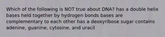 Which of the following is NOT true about DNA? has a double helix bases held together by hydrogen bonds bases are complementary to each other has a deoxyribose sugar contains adenine, guanine, cytosine, and uracil