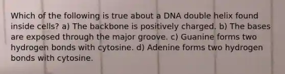 Which of the following is true about a DNA double helix found inside cells? a) The backbone is positively charged. b) The bases are exposed through the major groove. c) Guanine forms two hydrogen bonds with cytosine. d) Adenine forms two hydrogen bonds with cytosine.