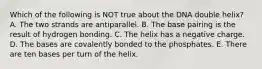 Which of the following is NOT true about the DNA double helix? A. The two strands are antiparallel. B. The base pairing is the result of hydrogen bonding. C. The helix has a negative charge. D. The bases are covalently bonded to the phosphates. E. There are ten bases per turn of the helix.