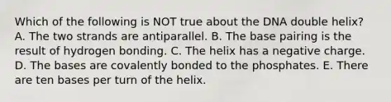 Which of the following is NOT true about the DNA double helix? A. The two strands are antiparallel. B. The base pairing is the result of hydrogen bonding. C. The helix has a negative charge. D. The bases are covalently bonded to the phosphates. E. There are ten bases per turn of the helix.