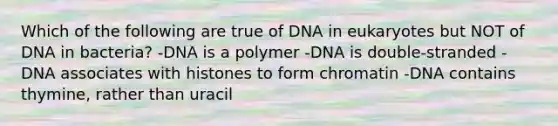 Which of the following are true of DNA in eukaryotes but NOT of DNA in bacteria? -DNA is a polymer -DNA is double-stranded -DNA associates with histones to form chromatin -DNA contains thymine, rather than uracil