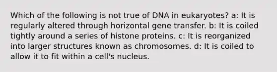 Which of the following is not true of DNA in eukaryotes? a: It is regularly altered through horizontal gene transfer. b: It is coiled tightly around a series of histone proteins. c: It is reorganized into larger structures known as chromosomes. d: It is coiled to allow it to fit within a cell's nucleus.