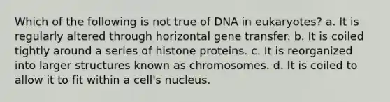 Which of the following is not true of DNA in eukaryotes? a. It is regularly altered through horizontal gene transfer. b. It is coiled tightly around a series of histone proteins. c. It is reorganized into larger structures known as chromosomes. d. It is coiled to allow it to fit within a cell's nucleus.