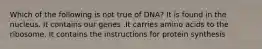 Which of the following is not true of DNA? It is found in the nucleus. It contains our genes .It carries amino acids to the ribosome. It contains the instructions for protein synthesis