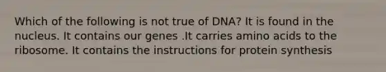 Which of the following is not true of DNA? It is found in the nucleus. It contains our genes .It carries <a href='https://www.questionai.com/knowledge/k9gb720LCl-amino-acids' class='anchor-knowledge'>amino acids</a> to the ribosome. It contains the instructions for <a href='https://www.questionai.com/knowledge/kVyphSdCnD-protein-synthesis' class='anchor-knowledge'>protein synthesis</a>