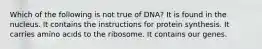 Which of the following is not true of DNA? It is found in the nucleus. It contains the instructions for protein synthesis. It carries amino acids to the ribosome. It contains our genes.