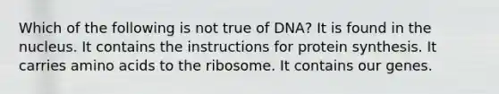 Which of the following is not true of DNA? It is found in the nucleus. It contains the instructions for protein synthesis. It carries amino acids to the ribosome. It contains our genes.