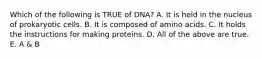 Which of the following is TRUE of DNA? A. It is held in the nucleus of prokaryotic cells. B. It is composed of amino acids. C. It holds the instructions for making proteins. D. All of the above are true. E. A & B