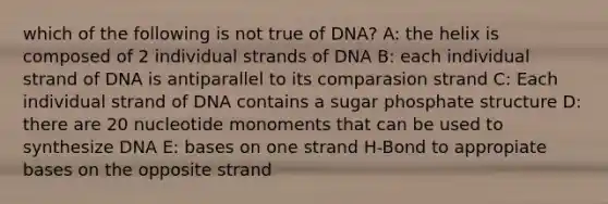 which of the following is not true of DNA? A: the helix is composed of 2 individual strands of DNA B: each individual strand of DNA is antiparallel to its comparasion strand C: Each individual strand of DNA contains a sugar phosphate structure D: there are 20 nucleotide monoments that can be used to synthesize DNA E: bases on one strand H-Bond to appropiate bases on the opposite strand