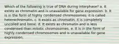 Which of the following is true of DNA during interphase? a. It exists as chromatin and is unavailable for gene expression. b. It is in the form of highly condensed chromosomes; it is called heterochromatin. c. It exists as chromatin; it is completely uncoiled and loose. d. It exists as chromatin and is less condensed than mitotic chromosomes. e. It is in the form of highly condensed chromosomes and is unavailable for gene expression.