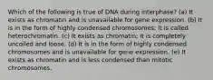 Which of the following is true of DNA during interphase? (a) It exists as chromatin and is unavailable for gene expression. (b) It is in the form of highly condensed chromosomes; it is called heterochromatin. (c) It exists as chromatin; it is completely uncoiled and loose. (d) It is in the form of highly condensed chromosomes and is unavailable for gene expression. (e) It exists as chromatin and is less condensed than mitotic chromosomes.