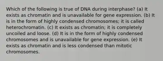 Which of the following is true of DNA during interphase? (a) It exists as chromatin and is unavailable for gene expression. (b) It is in the form of highly condensed chromosomes; it is called heterochromatin. (c) It exists as chromatin; it is completely uncoiled and loose. (d) It is in the form of highly condensed chromosomes and is unavailable for gene expression. (e) It exists as chromatin and is less condensed than mitotic chromosomes.