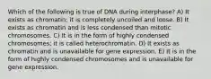 Which of the following is true of DNA during interphase? A) It exists as chromatin; it is completely uncoiled and loose. B) It exists as chromatin and is less condensed than mitotic chromosomes. C) It is in the form of highly condensed chromosomes; it is called heterochromatin. D) It exists as chromatin and is unavailable for gene expression. E) It is in the form of highly condensed chromosomes and is unavailable for gene expression.