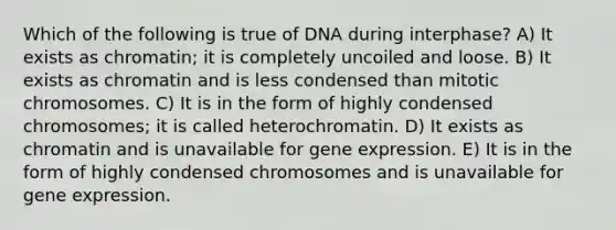 Which of the following is true of DNA during interphase? A) It exists as chromatin; it is completely uncoiled and loose. B) It exists as chromatin and is less condensed than mitotic chromosomes. C) It is in the form of highly condensed chromosomes; it is called heterochromatin. D) It exists as chromatin and is unavailable for gene expression. E) It is in the form of highly condensed chromosomes and is unavailable for gene expression.