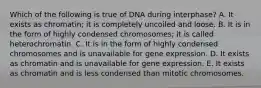 Which of the following is true of DNA during interphase? A. It exists as chromatin; it is completely uncoiled and loose. B. It is in the form of highly condensed chromosomes; it is called heterochromatin. C. It is in the form of highly condensed chromosomes and is unavailable for gene expression. D. It exists as chromatin and is unavailable for gene expression. E. It exists as chromatin and is less condensed than mitotic chromosomes.