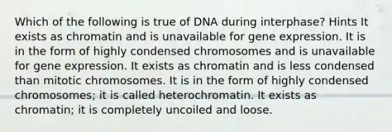 Which of the following is true of DNA during interphase? Hints It exists as chromatin and is unavailable for <a href='https://www.questionai.com/knowledge/kFtiqWOIJT-gene-expression' class='anchor-knowledge'>gene expression</a>. It is in the form of highly condensed chromosomes and is unavailable for gene expression. It exists as chromatin and is less condensed than mitotic chromosomes. It is in the form of highly condensed chromosomes; it is called heterochromatin. It exists as chromatin; it is completely uncoiled and loose.