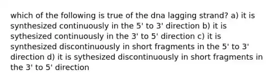 which of the following is true of the dna lagging strand? a) it is synthesized continuously in the 5' to 3' direction b) it is sythesized continuously in the 3' to 5' direction c) it is synthesized discontinuously in short fragments in the 5' to 3' direction d) it is sythesized discontinuously in short fragments in the 3' to 5' direction