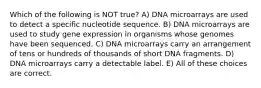 Which of the following is NOT true? A) DNA microarrays are used to detect a specific nucleotide sequence. B) DNA microarrays are used to study gene expression in organisms whose genomes have been sequenced. C) DNA microarrays carry an arrangement of tens or hundreds of thousands of short DNA fragments. D) DNA microarrays carry a detectable label. E) All of these choices are correct.